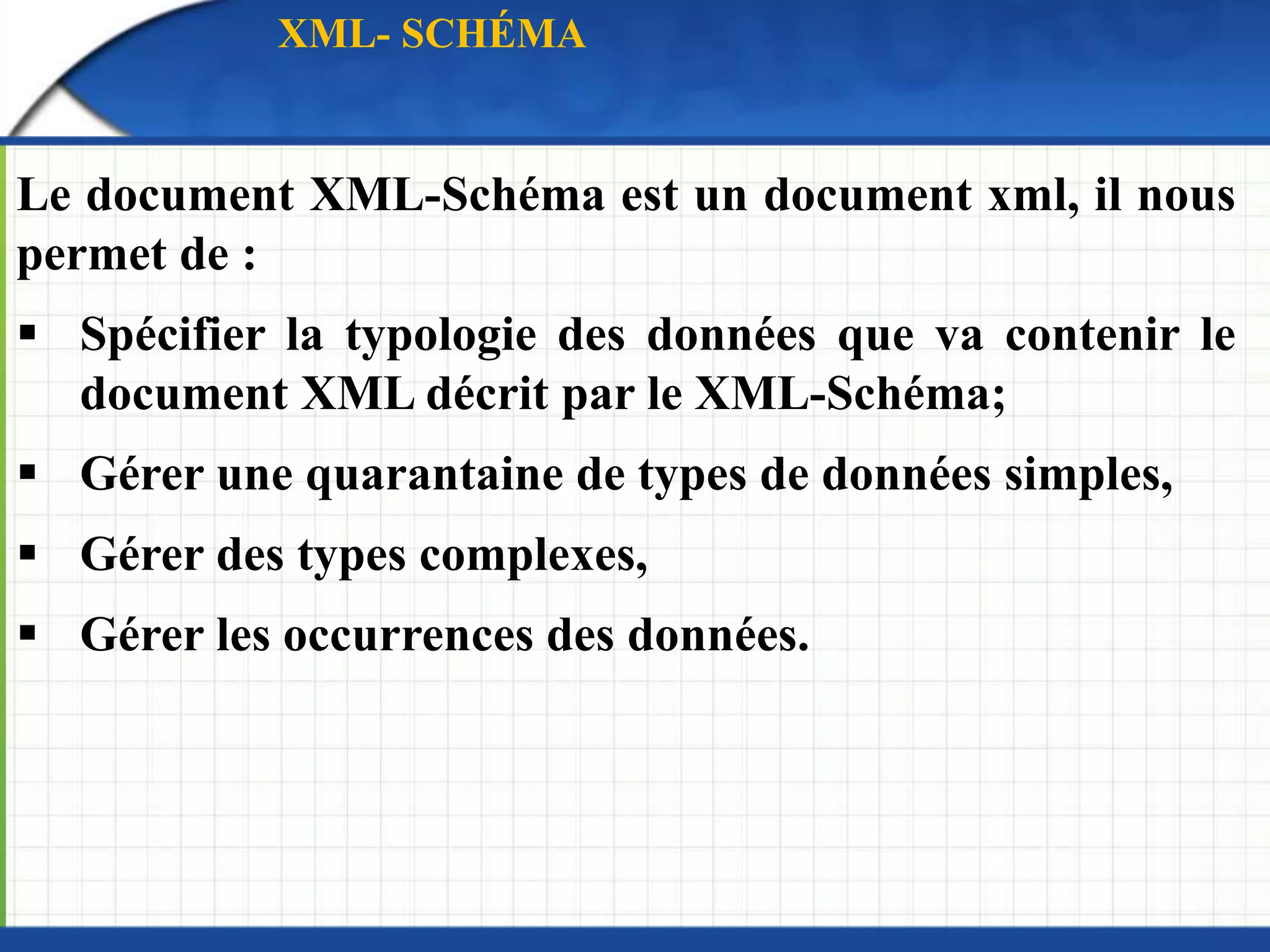 Le document XML-Schéma est un document xml, il nous
permet de :
 Spécifier la typologie des données que va contenir le
document XML décrit par le XML-Schéma;
 Gérer une quarantaine de types de données simples,
 Gérer des types complexes,
 Gérer les occurrences des données.
XML- SCHÉMA
 
