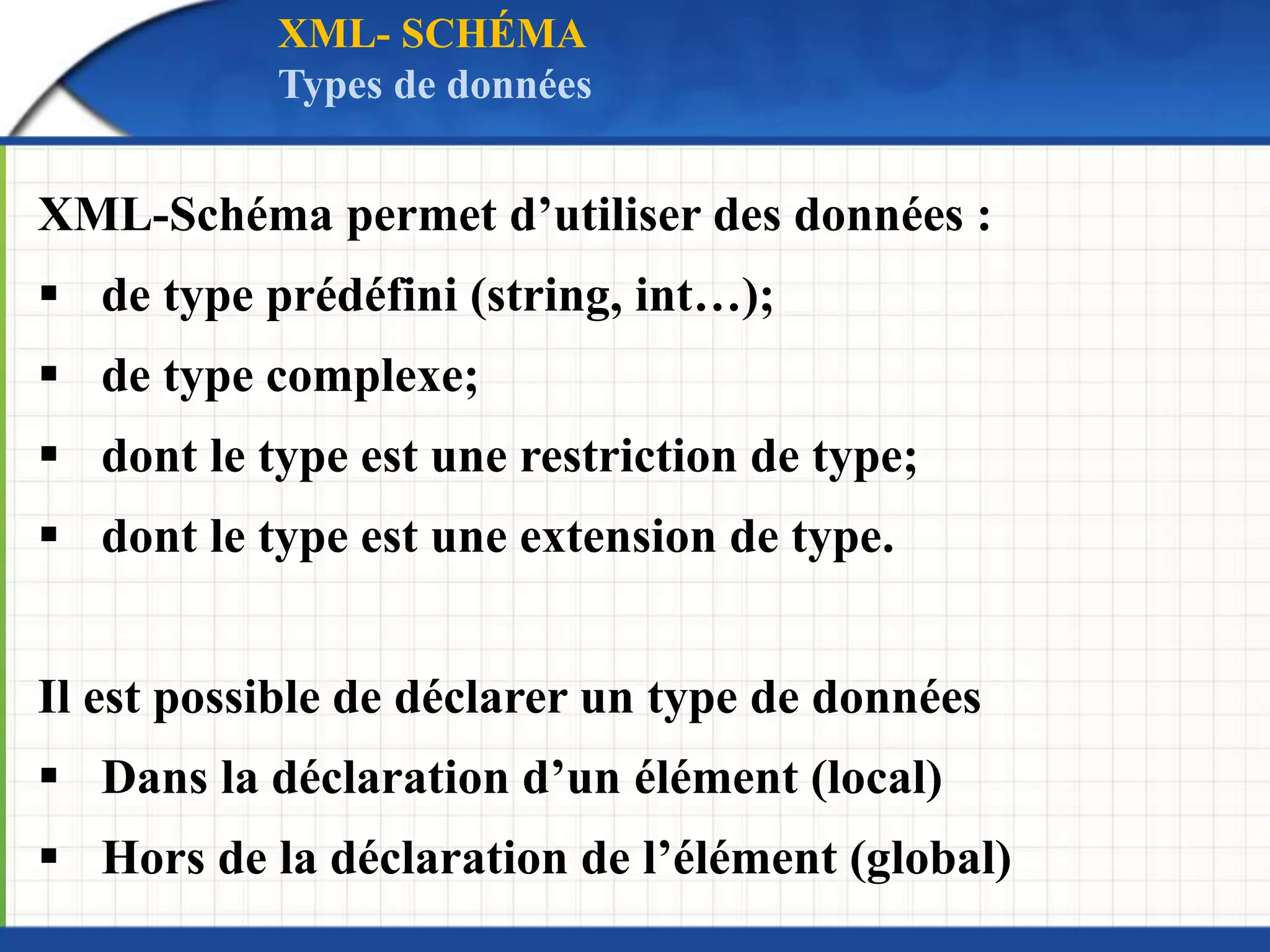 XML-Schéma permet d’utiliser des données :
 de type prédéfini (string, int…);
 de type complexe;
 dont le type est une restriction de type;
 dont le type est une extension de type.
Il est possible de déclarer un type de données
 Dans la déclaration d’un élément (local)
 Hors de la déclaration de l’élément (global)
XML- SCHÉMA
Types de données
 