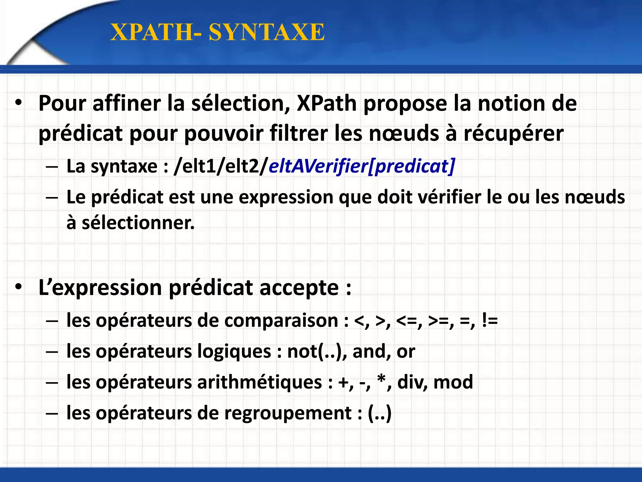 • Pour affiner la sélection, XPath propose la notion de
prédicat pour pouvoir filtrer les nœuds à récupérer
– La syntaxe : /elt1/elt2/eltAVerifier[predicat]
– Le prédicat est une expression que doit vérifier le ou les nœuds
à sélectionner.
• L’expression prédicat accepte :
– les opérateurs de comparaison : <, >, <=, >=, =, !=
– les opérateurs logiques : not(..), and, or
– les opérateurs arithmétiques : +, -, *, div, mod
– les opérateurs de regroupement : (..)
XPATH- SYNTAXE
 