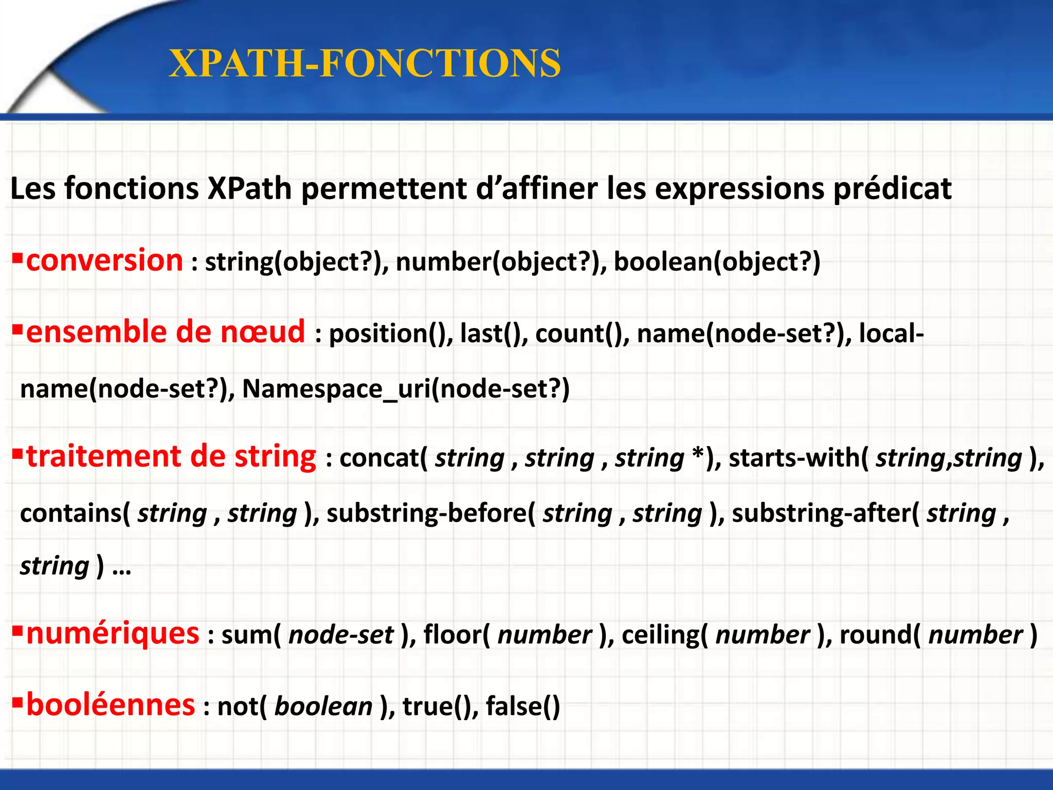 XPATH-FONCTIONS
Les fonctions XPath permettent d’affiner les expressions prédicat
conversion : string(object?), number(object?), boolean(object?)
ensemble de nœud : position(), last(), count(), name(node-set?), local-
name(node-set?), Namespace_uri(node-set?)
traitement de string : concat( string , string , string *), starts-with( string,string ),
contains( string , string ), substring-before( string , string ), substring-after( string ,
string ) …
numériques : sum( node-set ), floor( number ), ceiling( number ), round( number )
booléennes : not( boolean ), true(), false()
 