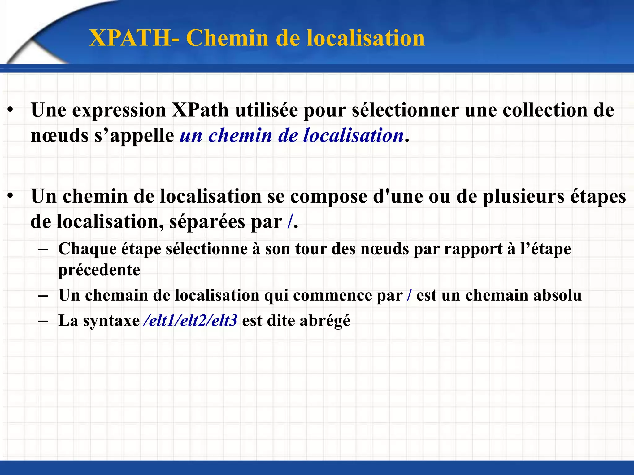XPATH- Chemin de localisation
• Une expression XPath utilisée pour sélectionner une collection de
nœuds s’appelle un chemin de localisation.
• Un chemin de localisation se compose d'une ou de plusieurs étapes
de localisation, séparées par /.
– Chaque étape sélectionne à son tour des nœuds par rapport à l’étape
précedente
– Un chemain de localisation qui commence par / est un chemain absolu
– La syntaxe /elt1/elt2/elt3 est dite abrégé
 