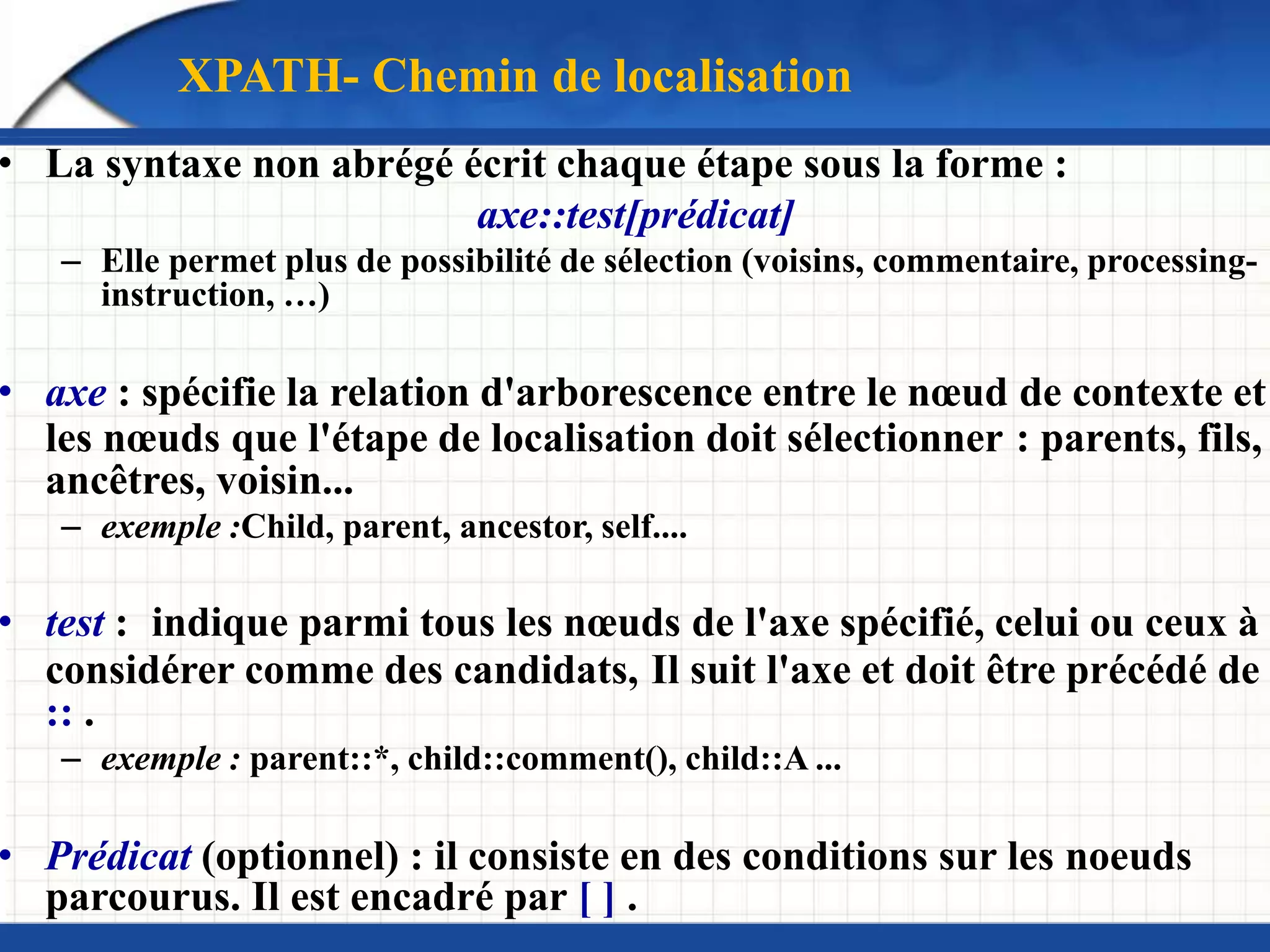 • La syntaxe non abrégé écrit chaque étape sous la forme :
axe::test[prédicat]
– Elle permet plus de possibilité de sélection (voisins, commentaire, processing-
instruction, …)
• axe : spécifie la relation d'arborescence entre le nœud de contexte et
les nœuds que l'étape de localisation doit sélectionner : parents, fils,
ancêtres, voisin...
– exemple :Child, parent, ancestor, self....
• test : indique parmi tous les nœuds de l'axe spécifié, celui ou ceux à
considérer comme des candidats, Il suit l'axe et doit être précédé de
:: .
– exemple : parent::*, child::comment(), child::A ...
• Prédicat (optionnel) : il consiste en des conditions sur les noeuds
parcourus. Il est encadré par [ ] .
XPATH- Chemin de localisation
 