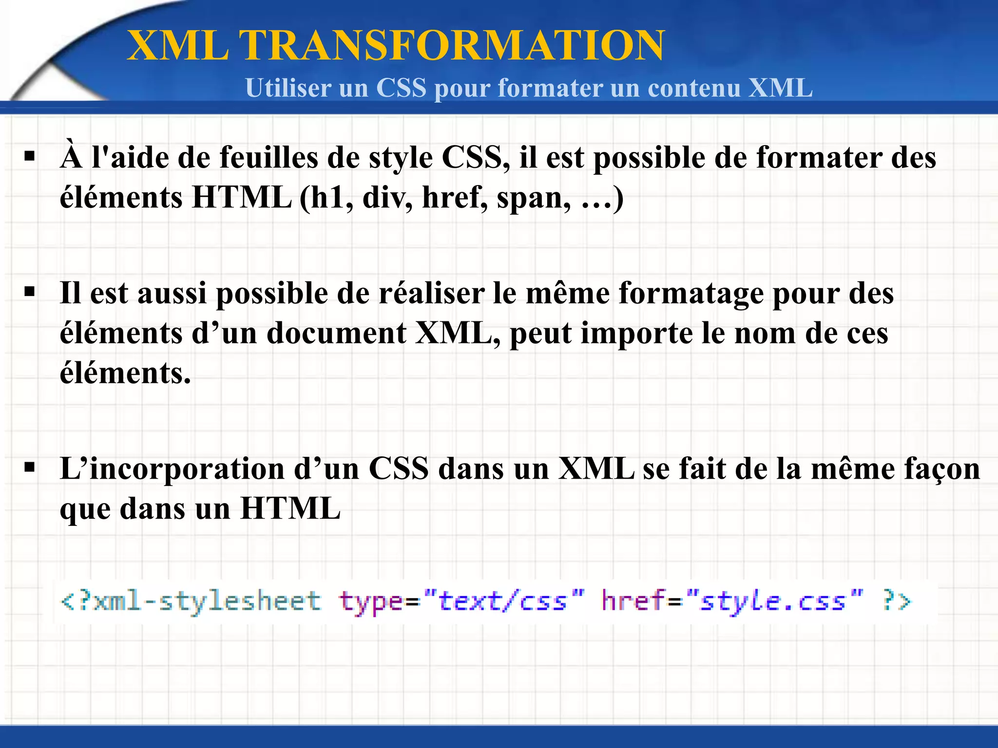 XML TRANSFORMATION
Utiliser un CSS pour formater un contenu XML
 À l'aide de feuilles de style CSS, il est possible de formater des
éléments HTML (h1, div, href, span, …)
 Il est aussi possible de réaliser le même formatage pour des
éléments d’un document XML, peut importe le nom de ces
éléments.
 L’incorporation d’un CSS dans un XML se fait de la même façon
que dans un HTML
 