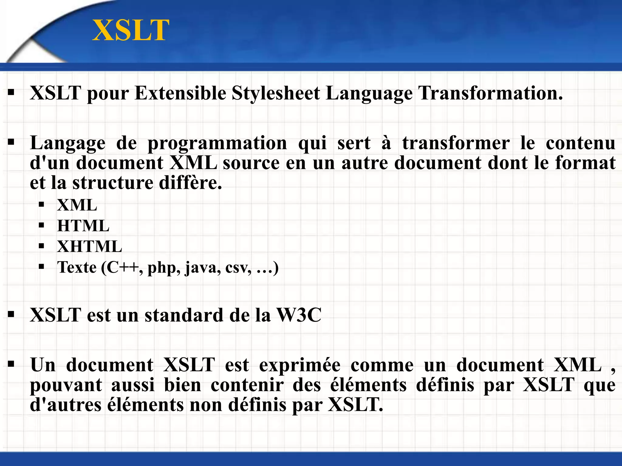XSLT
 XSLT pour Extensible Stylesheet Language Transformation.
 Langage de programmation qui sert à transformer le contenu
d'un document XML source en un autre document dont le format
et la structure diffère.
 XML
 HTML
 XHTML
 Texte (C++, php, java, csv, …)
 XSLT est un standard de la W3C
 Un document XSLT est exprimée comme un document XML ,
pouvant aussi bien contenir des éléments définis par XSLT que
d'autres éléments non définis par XSLT.
 