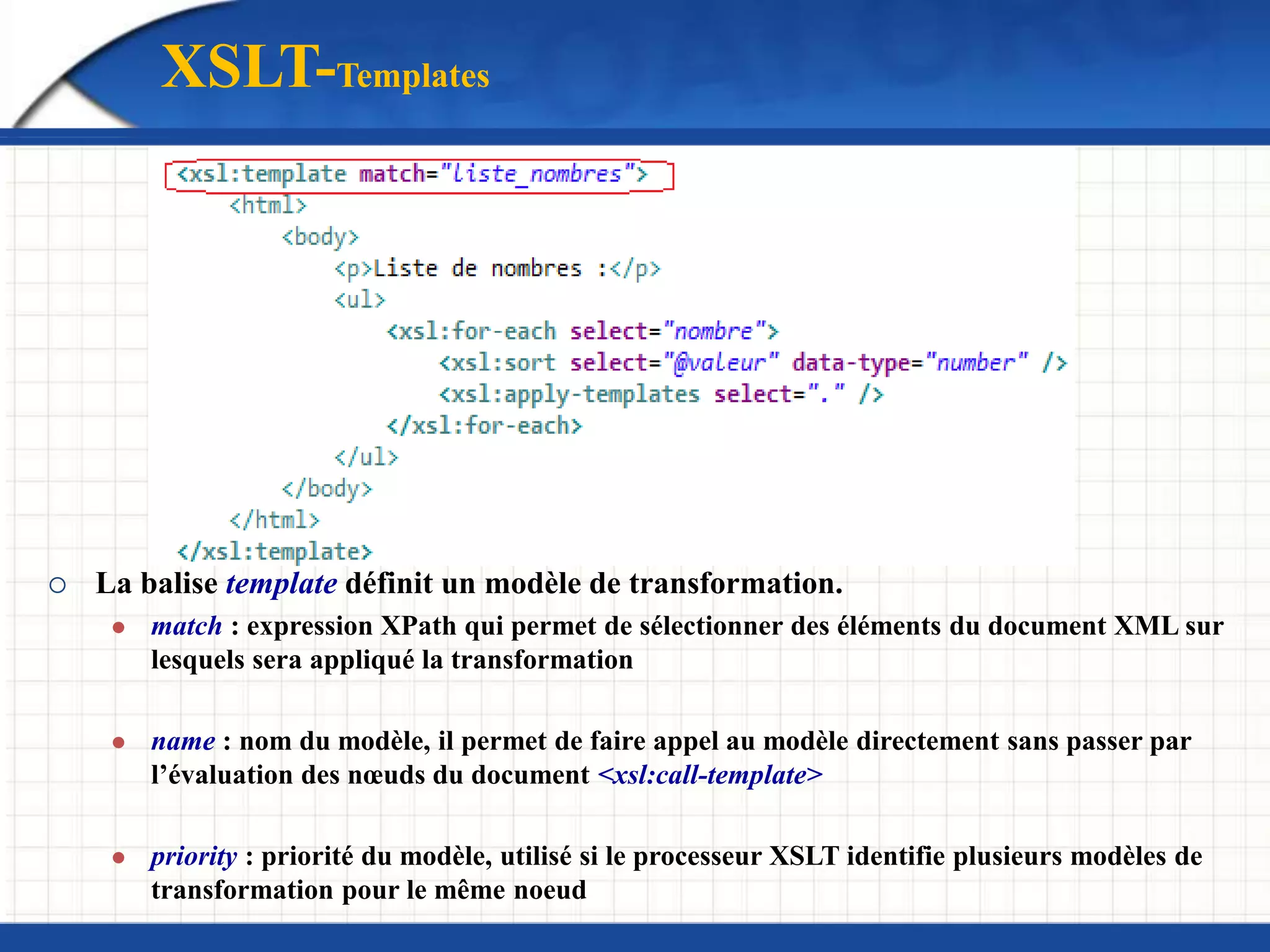  La balise template définit un modèle de transformation.
 match : expression XPath qui permet de sélectionner des éléments du document XML sur
lesquels sera appliqué la transformation
 name : nom du modèle, il permet de faire appel au modèle directement sans passer par
l’évaluation des nœuds du document <xsl:call-template>
 priority : priorité du modèle, utilisé si le processeur XSLT identifie plusieurs modèles de
transformation pour le même noeud
XSLT-Templates
 