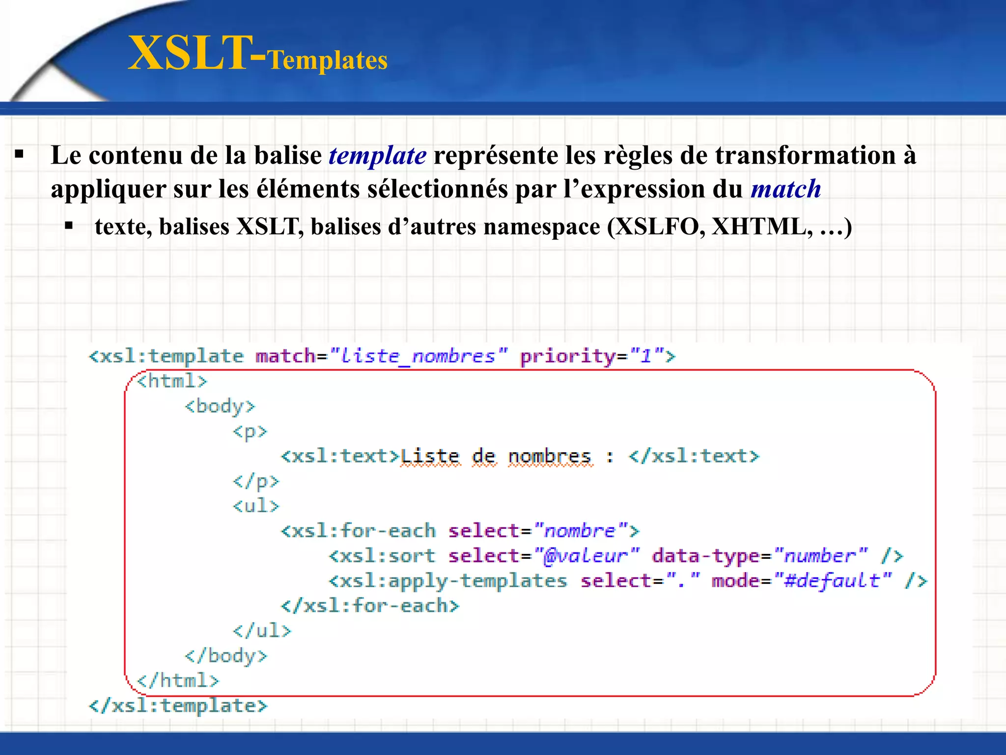  Le contenu de la balise template représente les règles de transformation à
appliquer sur les éléments sélectionnés par l’expression du match
 texte, balises XSLT, balises d’autres namespace (XSLFO, XHTML, …)
XSLT-Templates
 