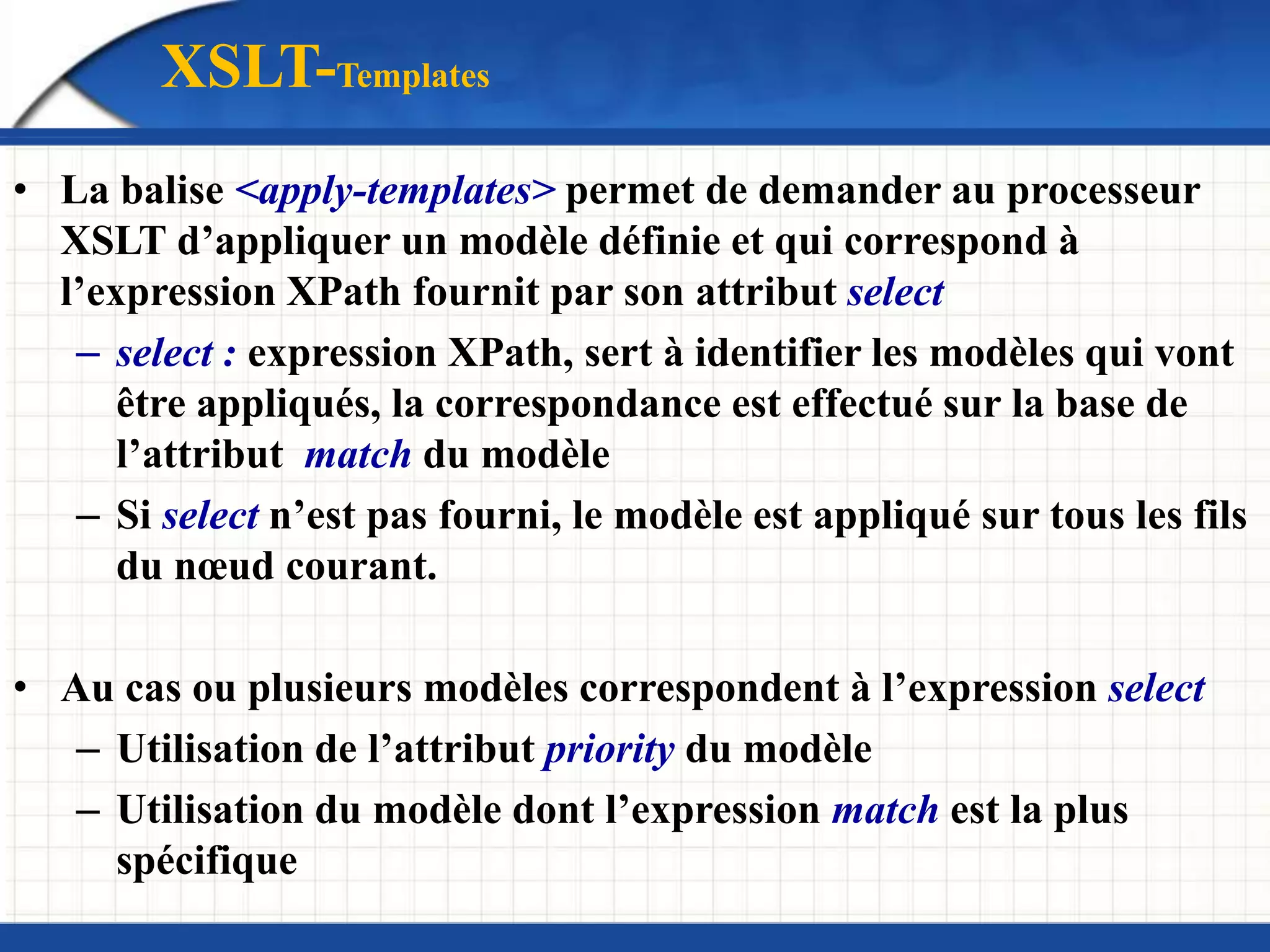 • La balise <apply-templates> permet de demander au processeur
XSLT d’appliquer un modèle définie et qui correspond à
l’expression XPath fournit par son attribut select
– select : expression XPath, sert à identifier les modèles qui vont
être appliqués, la correspondance est effectué sur la base de
l’attribut match du modèle
– Si select n’est pas fourni, le modèle est appliqué sur tous les fils
du nœud courant.
• Au cas ou plusieurs modèles correspondent à l’expression select
– Utilisation de l’attribut priority du modèle
– Utilisation du modèle dont l’expression match est la plus
spécifique
XSLT-Templates
 