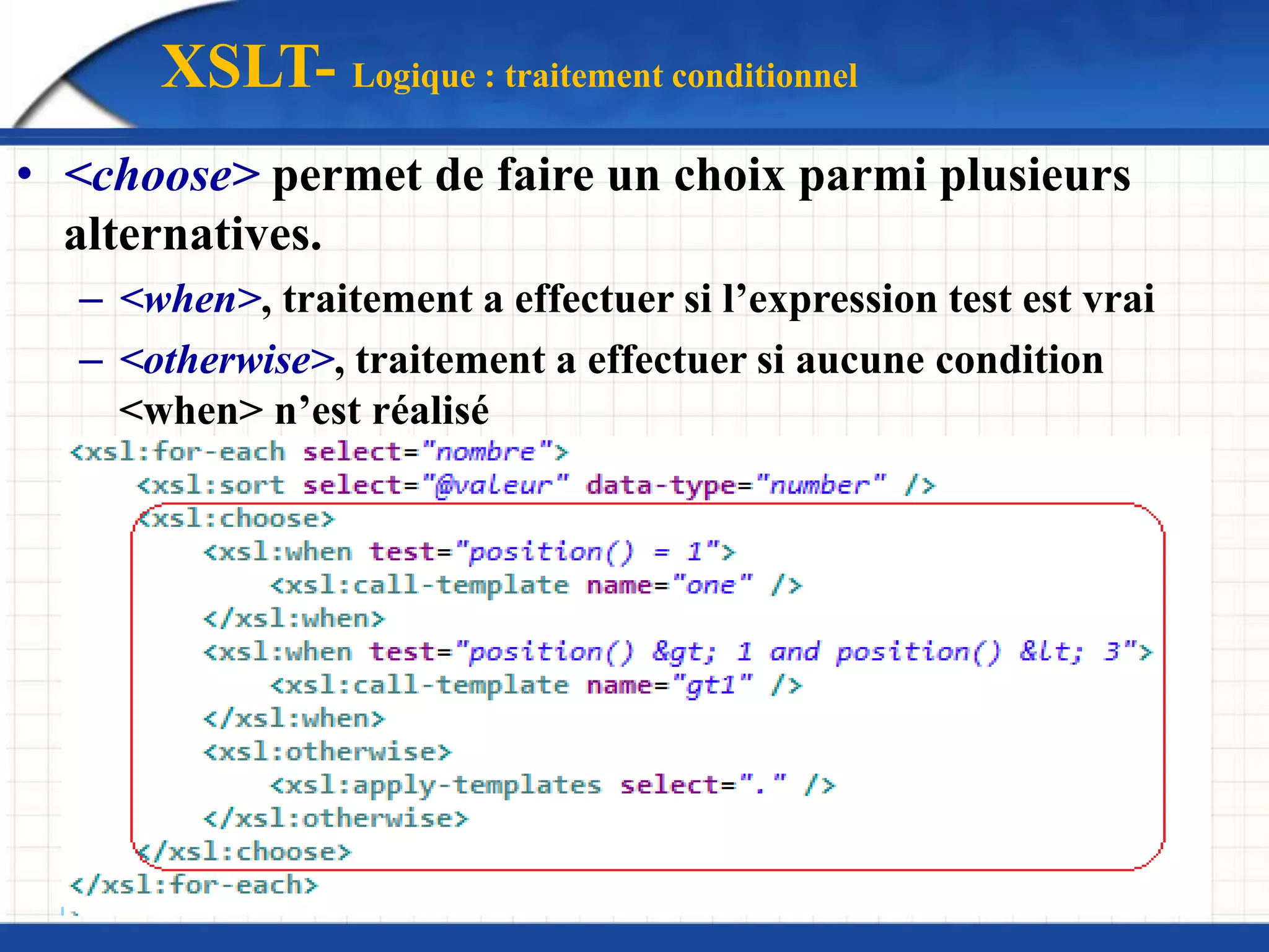 XSLT- Logique : traitement conditionnel
• <choose> permet de faire un choix parmi plusieurs
alternatives.
– <when>, traitement a effectuer si l’expression test est vrai
– <otherwise>, traitement a effectuer si aucune condition
<when> n’est réalisé
 