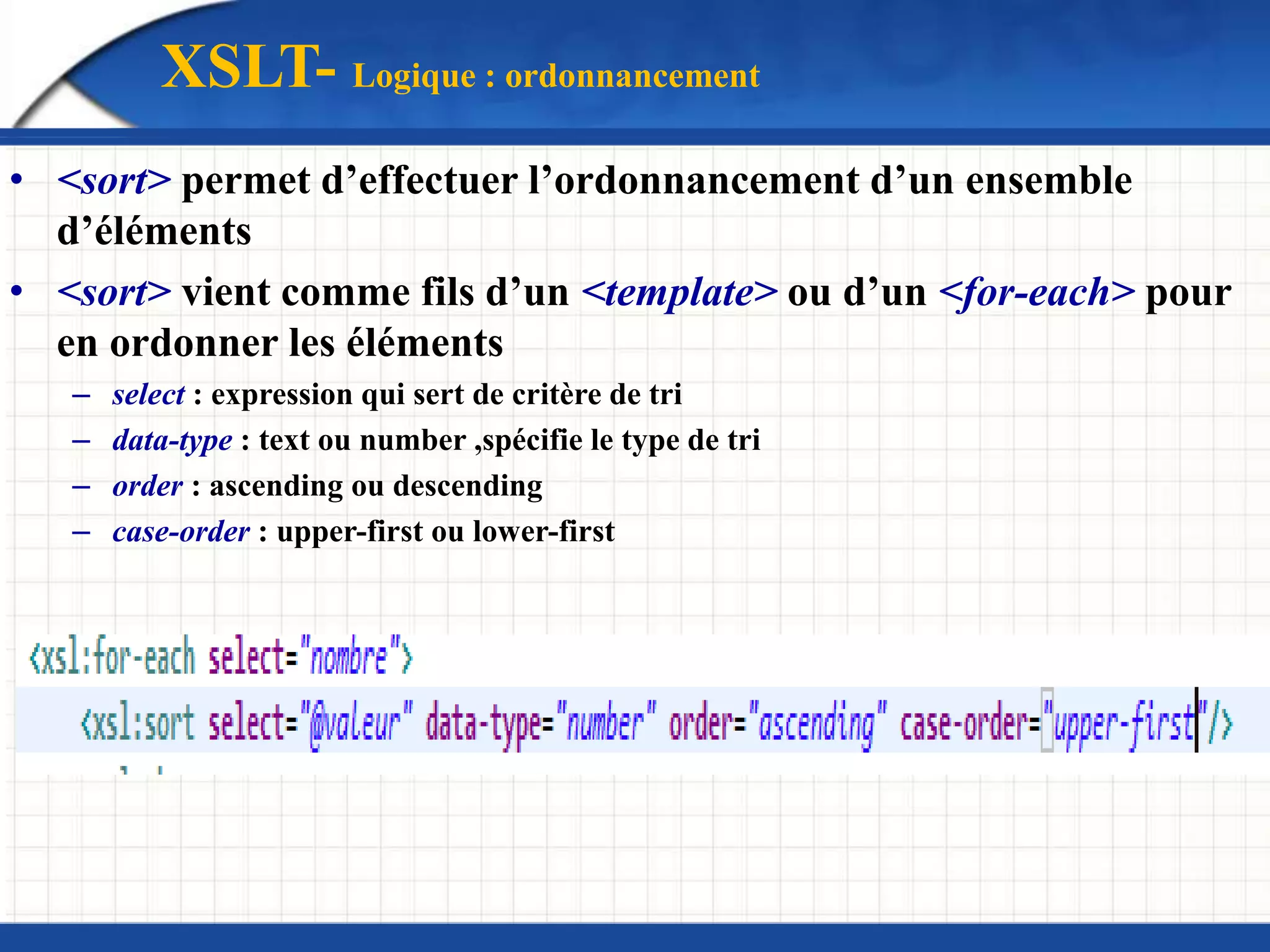 XSLT- Logique : ordonnancement
• <sort> permet d’effectuer l’ordonnancement d’un ensemble
d’éléments
• <sort> vient comme fils d’un <template> ou d’un <for-each> pour
en ordonner les éléments
– select : expression qui sert de critère de tri
– data-type : text ou number ,spécifie le type de tri
– order : ascending ou descending
– case-order : upper-first ou lower-first
 
