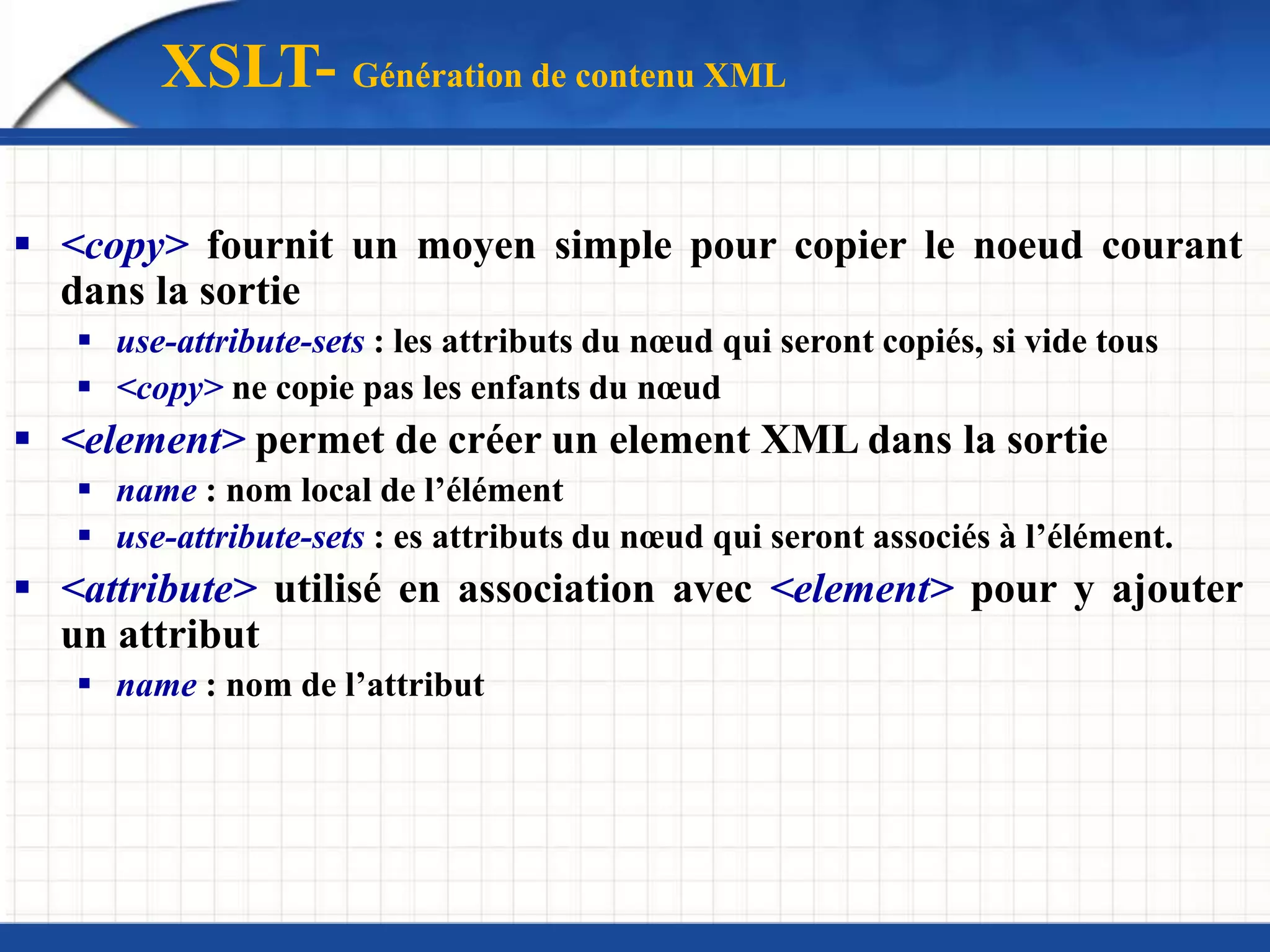 XSLT- Génération de contenu XML
 <copy> fournit un moyen simple pour copier le noeud courant
dans la sortie
 use-attribute-sets : les attributs du nœud qui seront copiés, si vide tous
 <copy> ne copie pas les enfants du nœud
 <element> permet de créer un element XML dans la sortie
 name : nom local de l’élément
 use-attribute-sets : es attributs du nœud qui seront associés à l’élément.
 <attribute> utilisé en association avec <element> pour y ajouter
un attribut
 name : nom de l’attribut
 