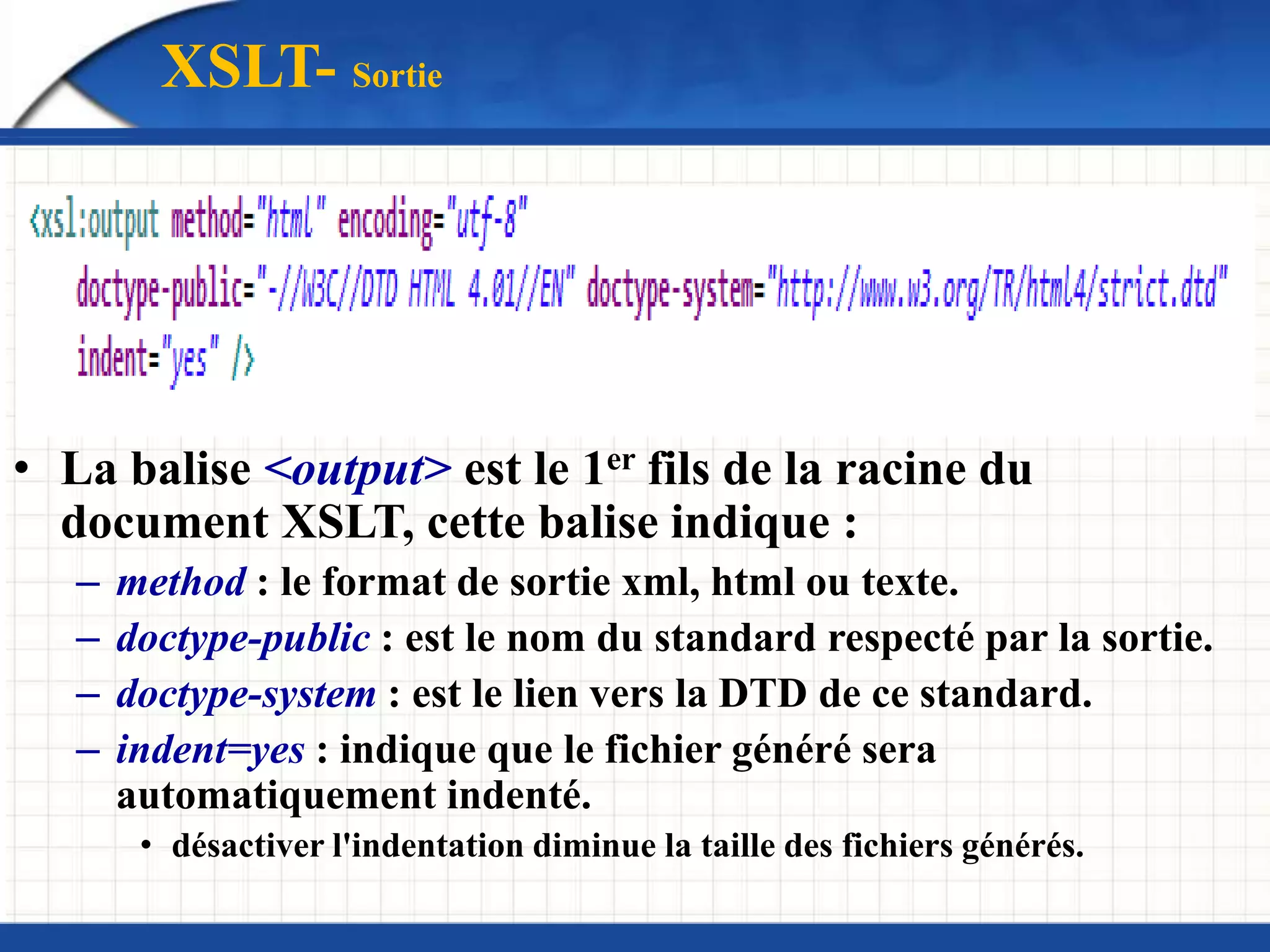 XSLT- Sortie
• La balise <output> est le 1er fils de la racine du
document XSLT, cette balise indique :
– method : le format de sortie xml, html ou texte.
– doctype-public : est le nom du standard respecté par la sortie.
– doctype-system : est le lien vers la DTD de ce standard.
– indent=yes : indique que le fichier généré sera
automatiquement indenté.
• désactiver l'indentation diminue la taille des fichiers générés.
 