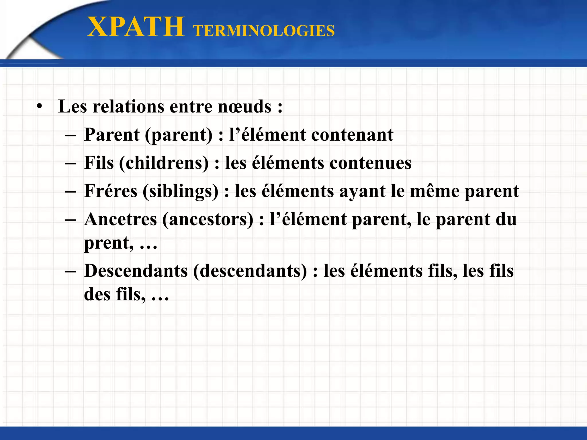 • Les relations entre nœuds :
– Parent (parent) : l’élément contenant
– Fils (childrens) : les éléments contenues
– Fréres (siblings) : les éléments ayant le même parent
– Ancetres (ancestors) : l’élément parent, le parent du
prent, …
– Descendants (descendants) : les éléments fils, les fils
des fils, …
XPATH TERMINOLOGIES
 