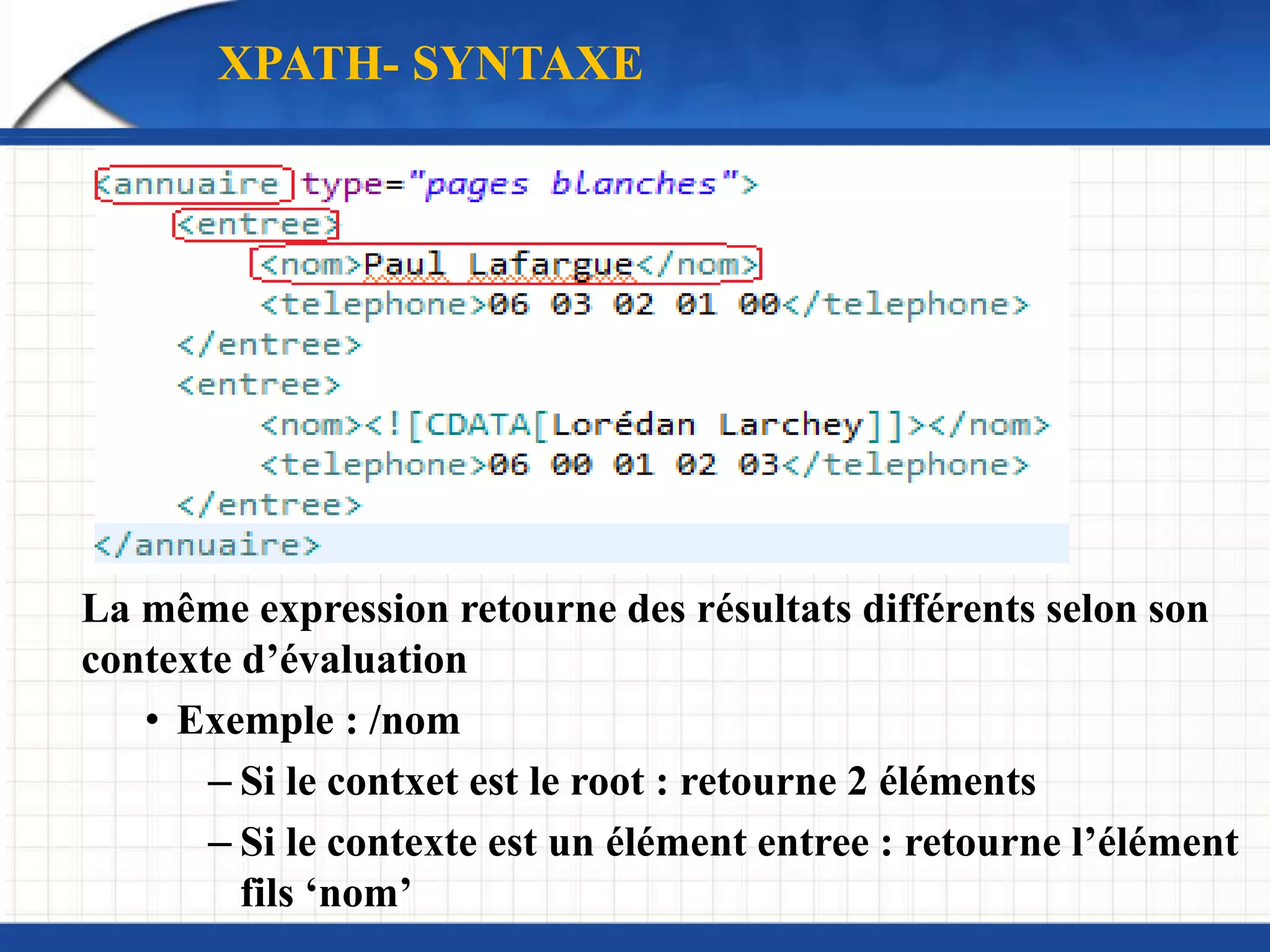La même expression retourne des résultats différents selon son
contexte d’évaluation
• Exemple : /nom
– Si le contxet est le root : retourne 2 éléments
– Si le contexte est un élément entree : retourne l’élément
fils ‘nom’
XPATH- SYNTAXE
 
