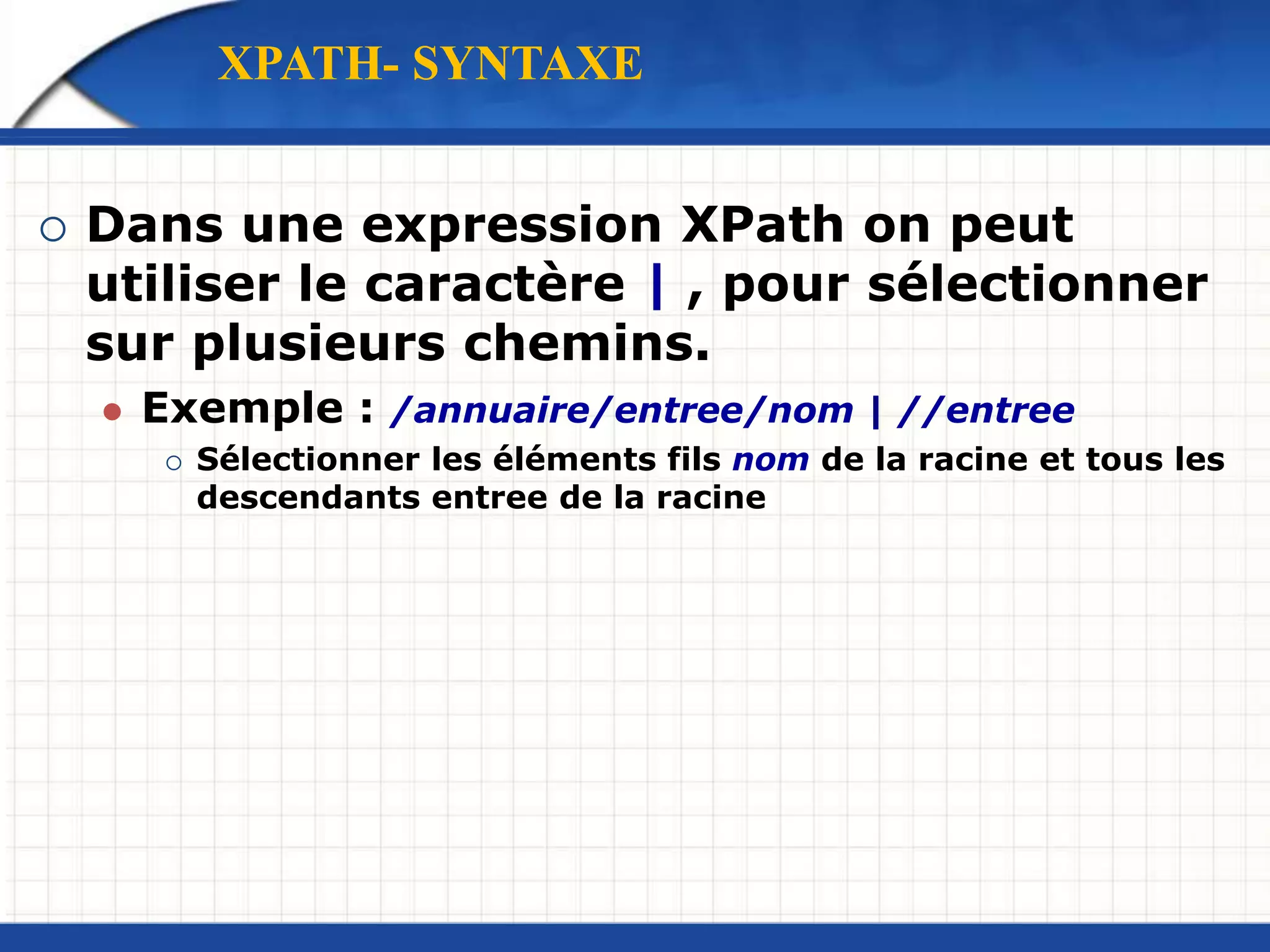  Dans une expression XPath on peut
utiliser le caractère | , pour sélectionner
sur plusieurs chemins.
 Exemple : /annuaire/entree/nom | //entree
 Sélectionner les éléments fils nom de la racine et tous les
descendants entree de la racine
XPATH- SYNTAXE
 