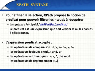 • Pour affiner la sélection, XPath propose la notion de
prédicat pour pouvoir filtrer les nœuds à récupérer
– La syntaxe : /elt1/elt2/eltAVerifier[predicat]
– Le prédicat est une expression que doit vérifier le ou les nœuds
à sélectionner.
• L’expression prédicat accepte :
– les opérateurs de comparaison : <, >, <=, >=, =, !=
– les opérateurs logiques : not(..), and, or
– les opérateurs arithmétiques : +, -, *, div, mod
– les opérateurs de regroupement : (..)
XPATH- SYNTAXE
 