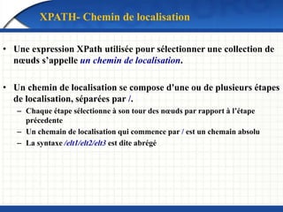 XPATH- Chemin de localisation
• Une expression XPath utilisée pour sélectionner une collection de
nœuds s’appelle un chemin de localisation.
• Un chemin de localisation se compose d'une ou de plusieurs étapes
de localisation, séparées par /.
– Chaque étape sélectionne à son tour des nœuds par rapport à l’étape
précedente
– Un chemain de localisation qui commence par / est un chemain absolu
– La syntaxe /elt1/elt2/elt3 est dite abrégé
 