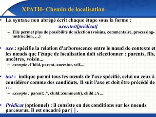 • La syntaxe non abrégé écrit chaque étape sous la forme :
axe::test[prédicat]
– Elle permet plus de possibilité de sélection (voisins, commentaire, processing-
instruction, …)
• axe : spécifie la relation d'arborescence entre le nœud de contexte et
les nœuds que l'étape de localisation doit sélectionner : parents, fils,
ancêtres, voisin...
– exemple :Child, parent, ancestor, self....
• test : indique parmi tous les nœuds de l'axe spécifié, celui ou ceux à
considérer comme des candidats, Il suit l'axe et doit être précédé de
:: .
– exemple : parent::*, child::comment(), child::A ...
• Prédicat (optionnel) : il consiste en des conditions sur les noeuds
parcourus. Il est encadré par [ ] .
XPATH- Chemin de localisation
 
