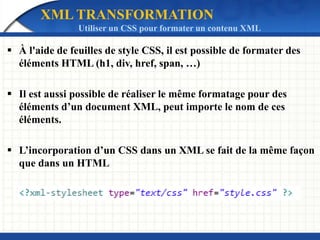 XML TRANSFORMATION
Utiliser un CSS pour formater un contenu XML
 À l'aide de feuilles de style CSS, il est possible de formater des
éléments HTML (h1, div, href, span, …)
 Il est aussi possible de réaliser le même formatage pour des
éléments d’un document XML, peut importe le nom de ces
éléments.
 L’incorporation d’un CSS dans un XML se fait de la même façon
que dans un HTML
 