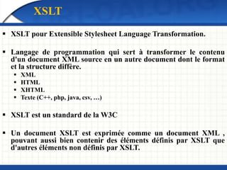 XSLT
 XSLT pour Extensible Stylesheet Language Transformation.
 Langage de programmation qui sert à transformer le contenu
d'un document XML source en un autre document dont le format
et la structure diffère.
 XML
 HTML
 XHTML
 Texte (C++, php, java, csv, …)
 XSLT est un standard de la W3C
 Un document XSLT est exprimée comme un document XML ,
pouvant aussi bien contenir des éléments définis par XSLT que
d'autres éléments non définis par XSLT.
 