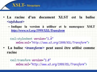XSLT- Structure
• La racine d’un document XLST est la balise
<stylsheet>
– Indique la version à utiliser et le namespace XSLT
http://www.w3.org/1999/XSL/Transform
• La balise <transform> peut aussi être utilisé comme
racine
 