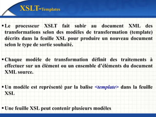 XSLT-Templates
Le processeur XSLT fait subir au document XML des
transformations selon des modèles de transformation (template)
décrits dans la feuille XSL pour produire un nouveau document
selon le type de sortie souhaité.
Chaque modèle de transformation définit des traitements à
effectuer sur un élément ou un ensemble d’éléments du document
XML source.
Un modèle est représenté par la balise <template> dans la feuille
XSL
Une feuille XSL peut contenir plusieurs modèles
 