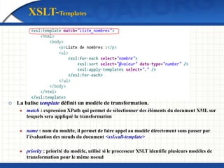  La balise template définit un modèle de transformation.
 match : expression XPath qui permet de sélectionner des éléments du document XML sur
lesquels sera appliqué la transformation
 name : nom du modèle, il permet de faire appel au modèle directement sans passer par
l’évaluation des nœuds du document <xsl:call-template>
 priority : priorité du modèle, utilisé si le processeur XSLT identifie plusieurs modèles de
transformation pour le même noeud
XSLT-Templates
 