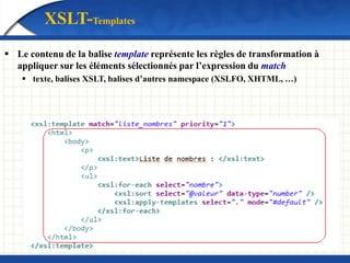  Le contenu de la balise template représente les règles de transformation à
appliquer sur les éléments sélectionnés par l’expression du match
 texte, balises XSLT, balises d’autres namespace (XSLFO, XHTML, …)
XSLT-Templates
 