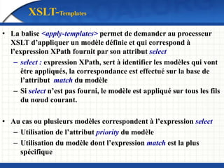 • La balise <apply-templates> permet de demander au processeur
XSLT d’appliquer un modèle définie et qui correspond à
l’expression XPath fournit par son attribut select
– select : expression XPath, sert à identifier les modèles qui vont
être appliqués, la correspondance est effectué sur la base de
l’attribut match du modèle
– Si select n’est pas fourni, le modèle est appliqué sur tous les fils
du nœud courant.
• Au cas ou plusieurs modèles correspondent à l’expression select
– Utilisation de l’attribut priority du modèle
– Utilisation du modèle dont l’expression match est la plus
spécifique
XSLT-Templates
 