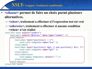XSLT- Logique : traitement conditionnel
• <choose> permet de faire un choix parmi plusieurs
alternatives.
– <when>, traitement a effectuer si l’expression test est vrai
– <otherwise>, traitement a effectuer si aucune condition
<when> n’est réalisé
 