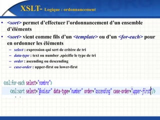 XSLT- Logique : ordonnancement
• <sort> permet d’effectuer l’ordonnancement d’un ensemble
d’éléments
• <sort> vient comme fils d’un <template> ou d’un <for-each> pour
en ordonner les éléments
– select : expression qui sert de critère de tri
– data-type : text ou number ,spécifie le type de tri
– order : ascending ou descending
– case-order : upper-first ou lower-first
 
