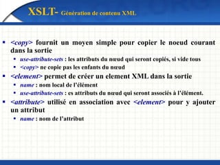 XSLT- Génération de contenu XML
 <copy> fournit un moyen simple pour copier le noeud courant
dans la sortie
 use-attribute-sets : les attributs du nœud qui seront copiés, si vide tous
 <copy> ne copie pas les enfants du nœud
 <element> permet de créer un element XML dans la sortie
 name : nom local de l’élément
 use-attribute-sets : es attributs du nœud qui seront associés à l’élément.
 <attribute> utilisé en association avec <element> pour y ajouter
un attribut
 name : nom de l’attribut
 
