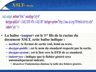 XSLT- Sortie
• La balise <output> est le 1er fils de la racine du
document XSLT, cette balise indique :
– method : le format de sortie xml, html ou texte.
– doctype-public : est le nom du standard respecté par la sortie.
– doctype-system : est le lien vers la DTD de ce standard.
– indent=yes : indique que le fichier généré sera
automatiquement indenté.
• désactiver l'indentation diminue la taille des fichiers générés.
 