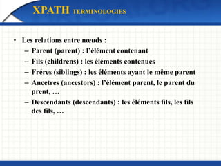 • Les relations entre nœuds :
– Parent (parent) : l’élément contenant
– Fils (childrens) : les éléments contenues
– Fréres (siblings) : les éléments ayant le même parent
– Ancetres (ancestors) : l’élément parent, le parent du
prent, …
– Descendants (descendants) : les éléments fils, les fils
des fils, …
XPATH TERMINOLOGIES
 