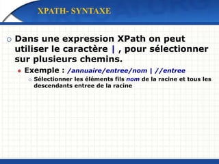  Dans une expression XPath on peut
utiliser le caractère | , pour sélectionner
sur plusieurs chemins.
 Exemple : /annuaire/entree/nom | //entree
 Sélectionner les éléments fils nom de la racine et tous les
descendants entree de la racine
XPATH- SYNTAXE
 