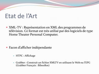 Etat de l’ArtXML-TV : Représentation en XML des programmes de télévision. Ce format est très utilisé par des logiciels de type Home Theater Personal Computer. Facon d’afficher indépendanteHTPC : AffichageGrabber : Construit un fichier XMLTV en utilisant le Web ou l’EPG (Grabber Français : BibooBox)
