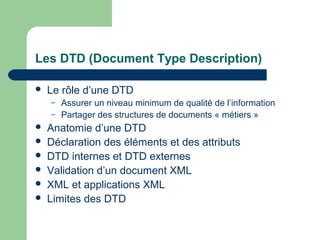 Les DTD (Document Type Description)

   Le rôle d’une DTD
    –   Assurer un niveau minimum de qualité de l’information
    –   Partager des structures de documents « métiers »
   Anatomie d’une DTD
   Déclaration des éléments et des attributs
   DTD internes et DTD externes
   Validation d’un document XML
   XML et applications XML
   Limites des DTD
 