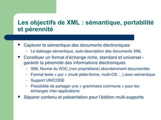 Les objectifs de XML : sémantique, portabilité
et pérennité

   Capturer la sémantique des documents électroniques
     –   Le balisage sémantique, auto-description des documents XML
   Constituer un format d’échange riche, standard et universel -
    garantir la pérennité des informations électroniques
     –   XML Norme du W3C (non propriétaire) abondamment documentée
     –   Format texte « pur » (multi plate-forme, multi-OS …) avec sémantique
     –   Support UNICODE
     –   Possibilité de partager une « grammaire commune » pour les
         échanges inter-applications
   Séparer contenu et présentation pour l’édition multi-supports
 
