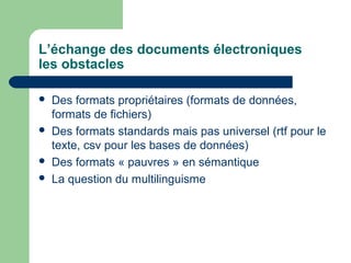 L’échange des documents électroniques
les obstacles

   Des formats propriétaires (formats de données,
    formats de fichiers)
   Des formats standards mais pas universel (rtf pour le
    texte, csv pour les bases de données)
   Des formats « pauvres » en sémantique
   La question du multilinguisme
 