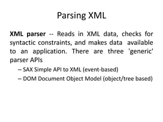 Parsing XML
XML parser -- Reads in XML data, checks for
syntactic constraints, and makes data available
to an application. There are three 'generic'
parser APIs
  – SAX Simple API to XML (event-based)
  – DOM Document Object Model (object/tree based)
 