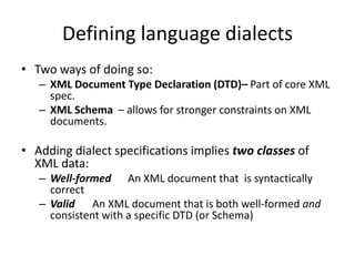 Defining language dialects
• Two ways of doing so:
   – XML Document Type Declaration (DTD)– Part of core XML
     spec.
   – XML Schema – allows for stronger constraints on XML
     documents.

• Adding dialect specifications implies two classes of
  XML data:
   – Well-formed An XML document that is syntactically
     correct
   – Valid An XML document that is both well-formed and
     consistent with a specific DTD (or Schema)
 