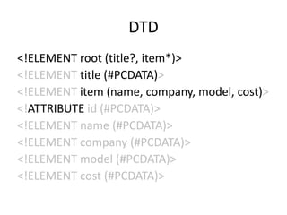 DTD
<!ELEMENT root (title?, item*)>
<!ELEMENT title (#PCDATA)>
<!ELEMENT item (name, company, model, cost)>
<!ATTRIBUTE id (#PCDATA)>
<!ELEMENT name (#PCDATA)>
<!ELEMENT company (#PCDATA)>
<!ELEMENT model (#PCDATA)>
<!ELEMENT cost (#PCDATA)>
 