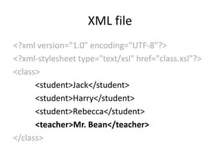 XML file
<?xml version="1.0" encoding="UTF-8"?>
<?xml-stylesheet type="text/xsl" href="class.xsl"?>
<class>
      <student>Jack</student>
      <student>Harry</student>
      <student>Rebecca</student>
      <teacher>Mr. Bean</teacher>
</class>
 
