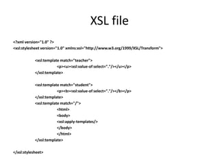 XSL file
<?xml version="1.0" ?>
<xsl:stylesheet version="1.0" xmlns:xsl="http://www.w3.org/1999/XSL/Transform">

            <xsl:template match="teacher">
                        <p><u><xsl:value-of select="."/></u></p>
            </xsl:template>

            <xsl:template match="student">
                        <p><b><xsl:value-of select="."/></b></p>
            </xsl:template>
            <xsl:template match="/">
                        <html>
                        <body>
                        <xsl:apply-templates/>
                        </body>
                        </html>
            </xsl:template>

</xsl:stylesheet>
 