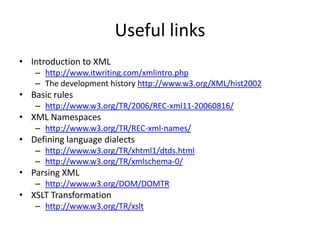 Useful links
• Introduction to XML
   – http://www.itwriting.com/xmlintro.php
   – The development history http://www.w3.org/XML/hist2002
• Basic rules
   – http://www.w3.org/TR/2006/REC-xml11-20060816/
• XML Namespaces
   – http://www.w3.org/TR/REC-xml-names/
• Defining language dialects
   – http://www.w3.org/TR/xhtml1/dtds.html
   – http://www.w3.org/TR/xmlschema-0/
• Parsing XML
   – http://www.w3.org/DOM/DOMTR
• XSLT Transformation
   – http://www.w3.org/TR/xslt
 