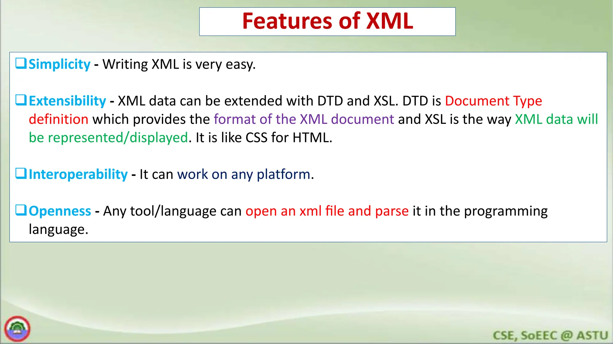 Features of XML
Simplicity - Writing XML is very easy.
Extensibility - XML data can be extended with DTD and XSL. DTD is Document Type
definition which provides the format of the XML document and XSL is the way XML data will
be represented/displayed. It is like CSS for HTML.
Interoperability - It can work on any platform.
Openness - Any tool/language can open an xml ﬁle and parse it in the programming
language.
 