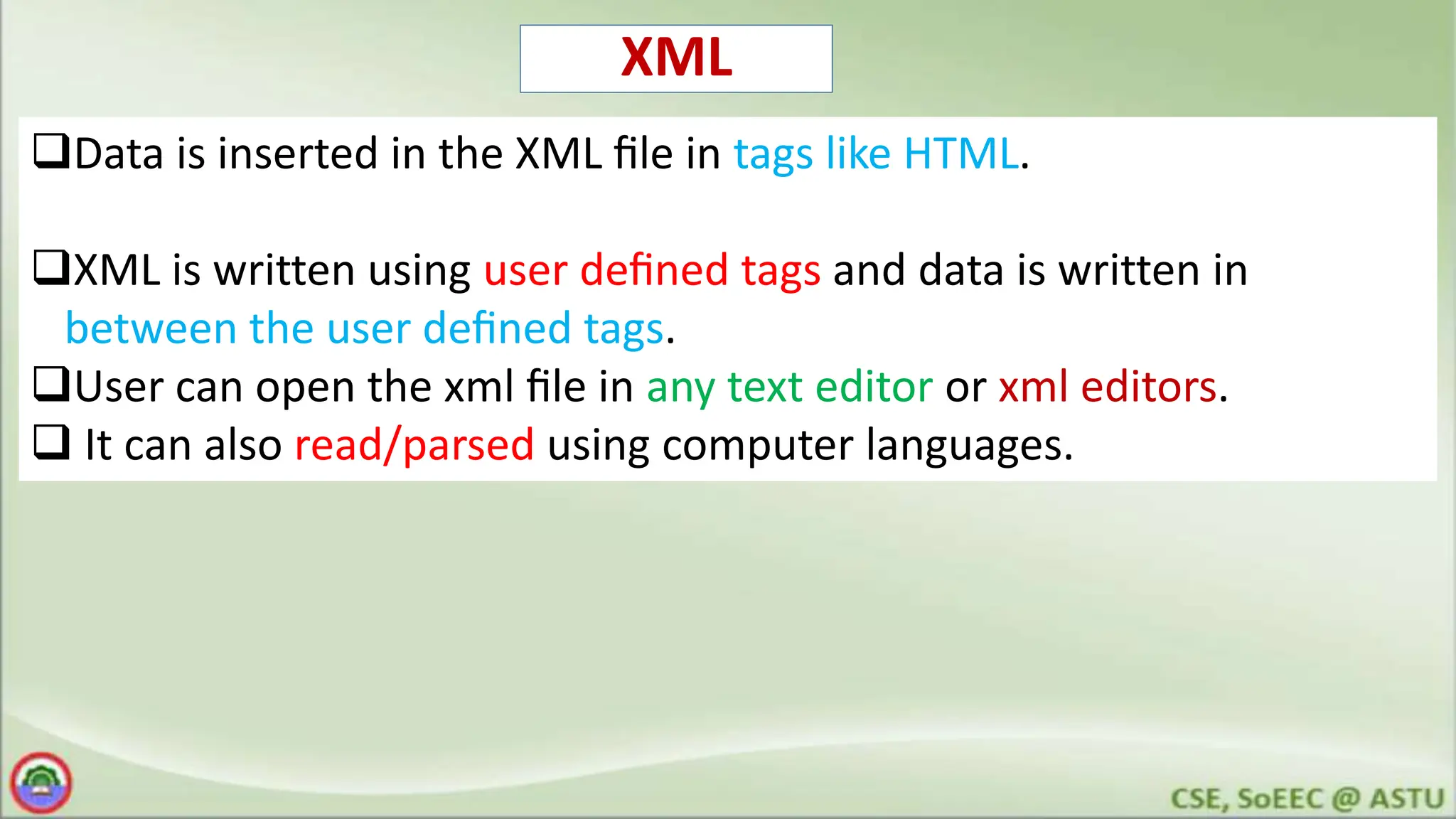 XML
Data is inserted in the XML ﬁle in tags like HTML.
XML is written using user deﬁned tags and data is written in
between the user deﬁned tags.
User can open the xml ﬁle in any text editor or xml editors.
 It can also read/parsed using computer languages.
 