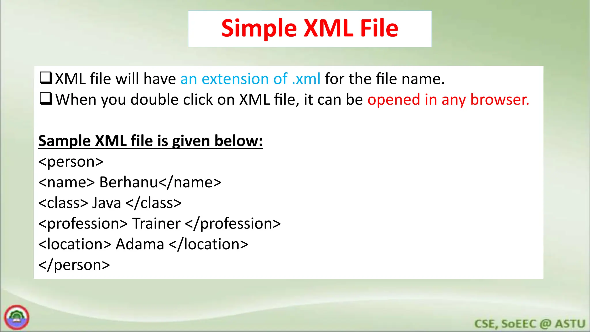 Simple XML File
XML file will have an extension of .xml for the ﬁle name.
When you double click on XML ﬁle, it can be opened in any browser.
Sample XML file is given below:
<person>
<name> Berhanu</name>
<class> Java </class>
<profession> Trainer </profession>
<location> Adama </location>
</person>
 