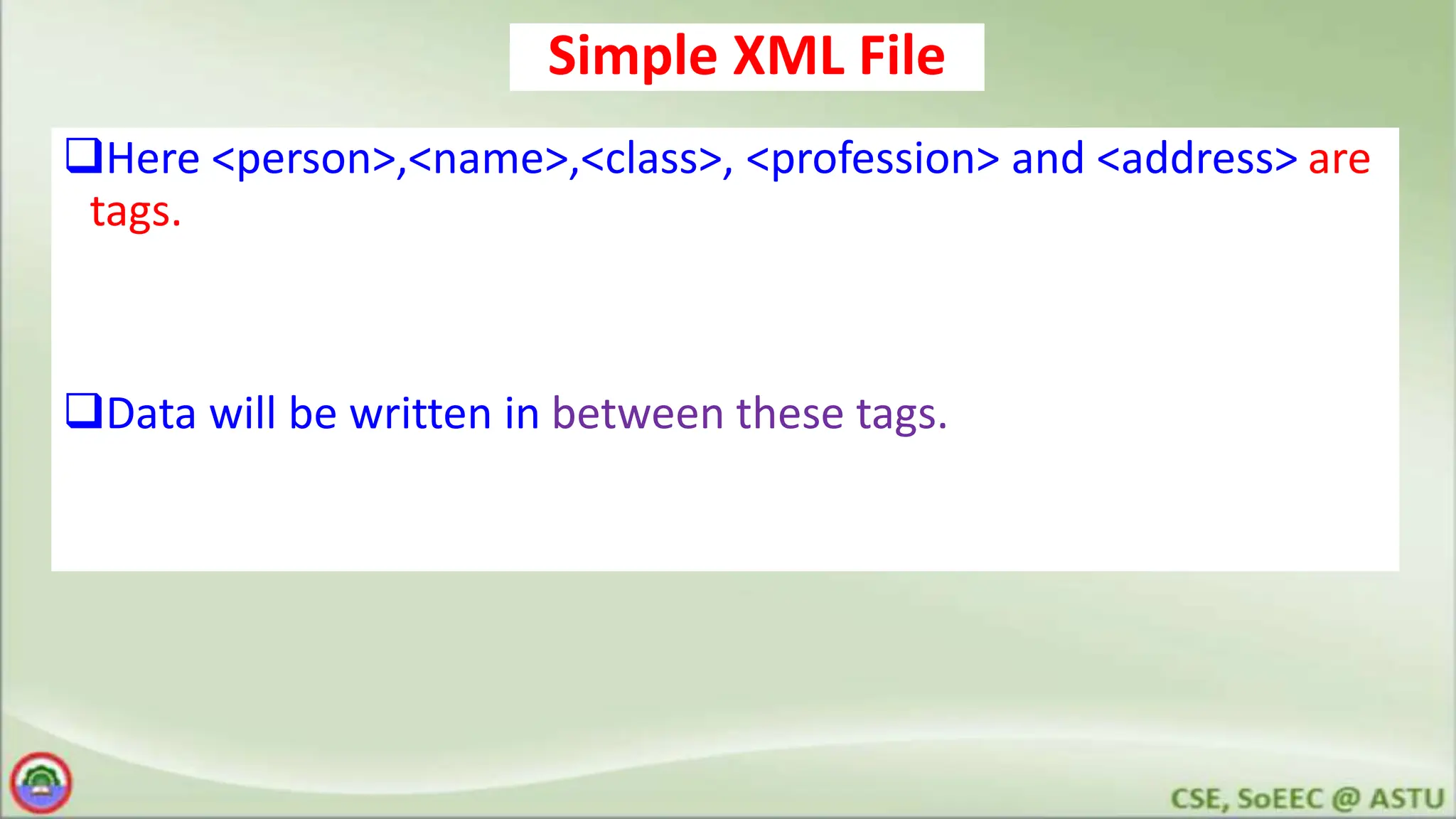 Simple XML File
Here <person>,<name>,<class>, <profession> and <address> are
tags.
Data will be written in between these tags.
 