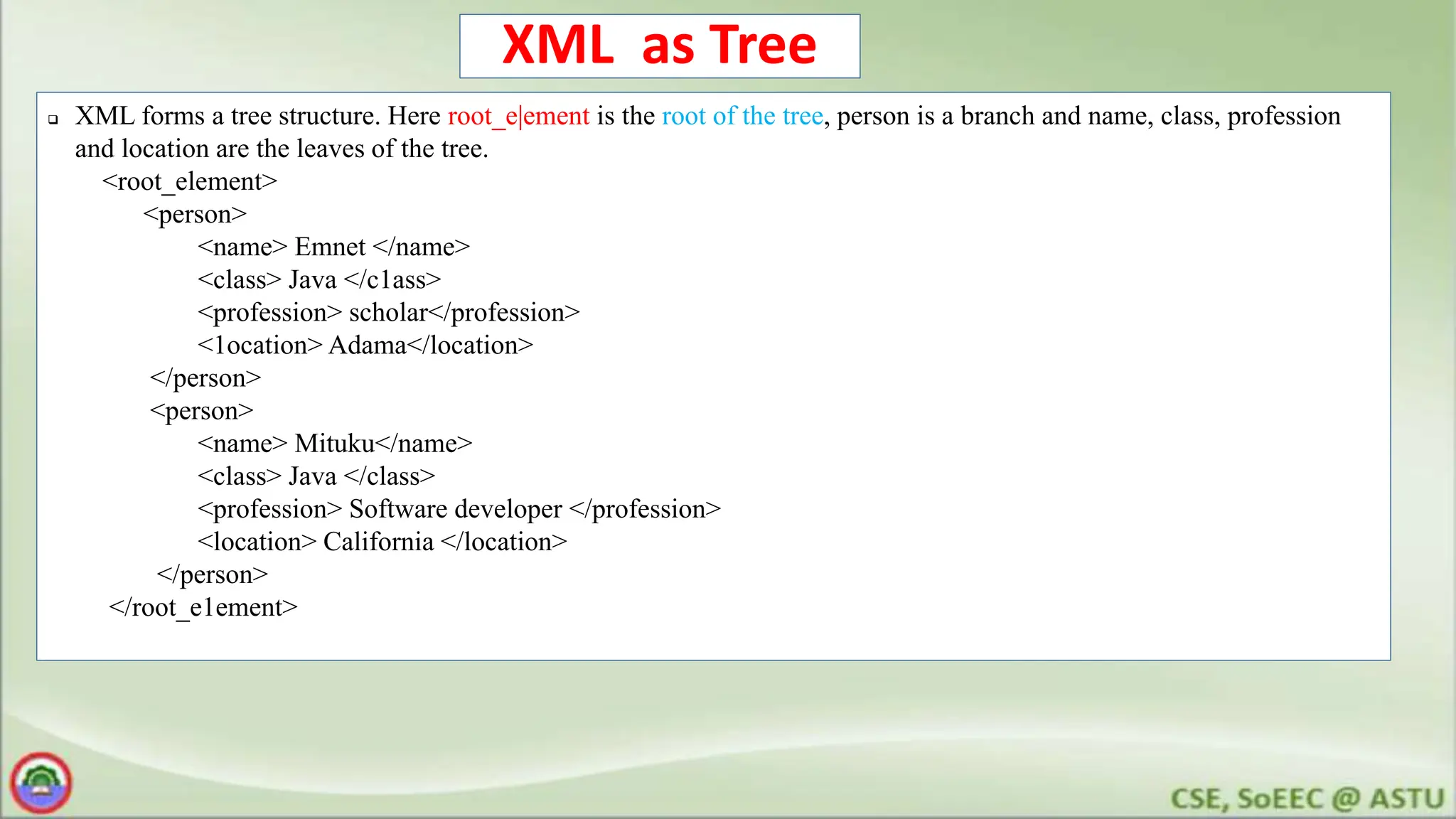 XML as Tree
 XML forms a tree structure. Here root_e|ement is the root of the tree, person is a branch and name, class, profession
and location are the leaves of the tree.
<root_element>
<person>
<name> Emnet </name>
<class> Java </c1ass>
<profession> scholar</profession>
<1ocation> Adama</location>
</person>
<person>
<name> Mituku</name>
<class> Java </class>
<profession> Software developer </profession>
<location> California </location>
</person>
</root_e1ement>
 