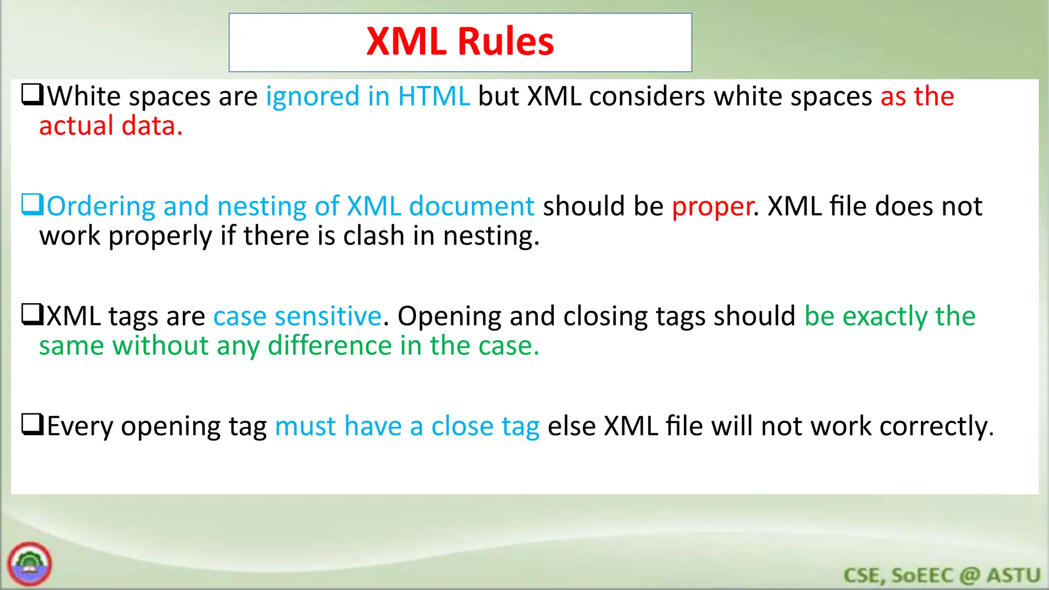 XML Rules
White spaces are ignored in HTML but XML considers white spaces as the
actual data.
Ordering and nesting of XML document should be proper. XML ﬁle does not
work properly if there is clash in nesting.
XML tags are case sensitive. Opening and closing tags should be exactly the
same without any difference in the case.
Every opening tag must have a close tag else XML ﬁle will not work correctly.
 